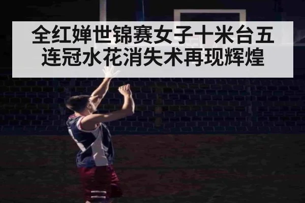 全红婵世锦赛女子十米台五连冠水花消失术再现辉煌
