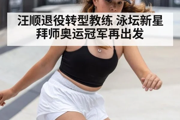 汪顺退役转型教练 泳坛新星拜师奥运冠军再出发